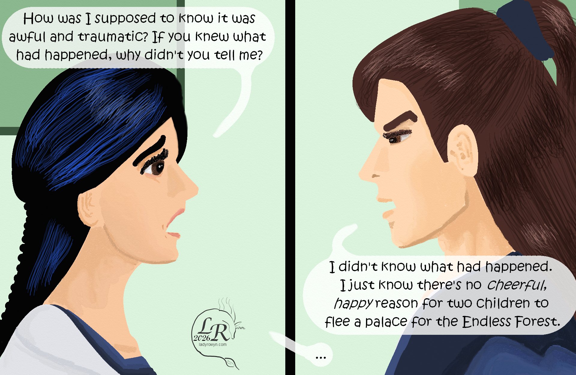 

Panel 1: Closeup of Victory, wide-eyed with dismay: “How was I supposed to know it was awful and traumatic? If you knew what happened, why didn’t you tell me?” 
Panel 2: Closeup of Valor, looking annoyed, perhaps angry: “I didn’t know what happened. I just know that there’s no cheerful, happy reason that two children would flee a palace for the Endless Forest.” 
Victory: “...”
